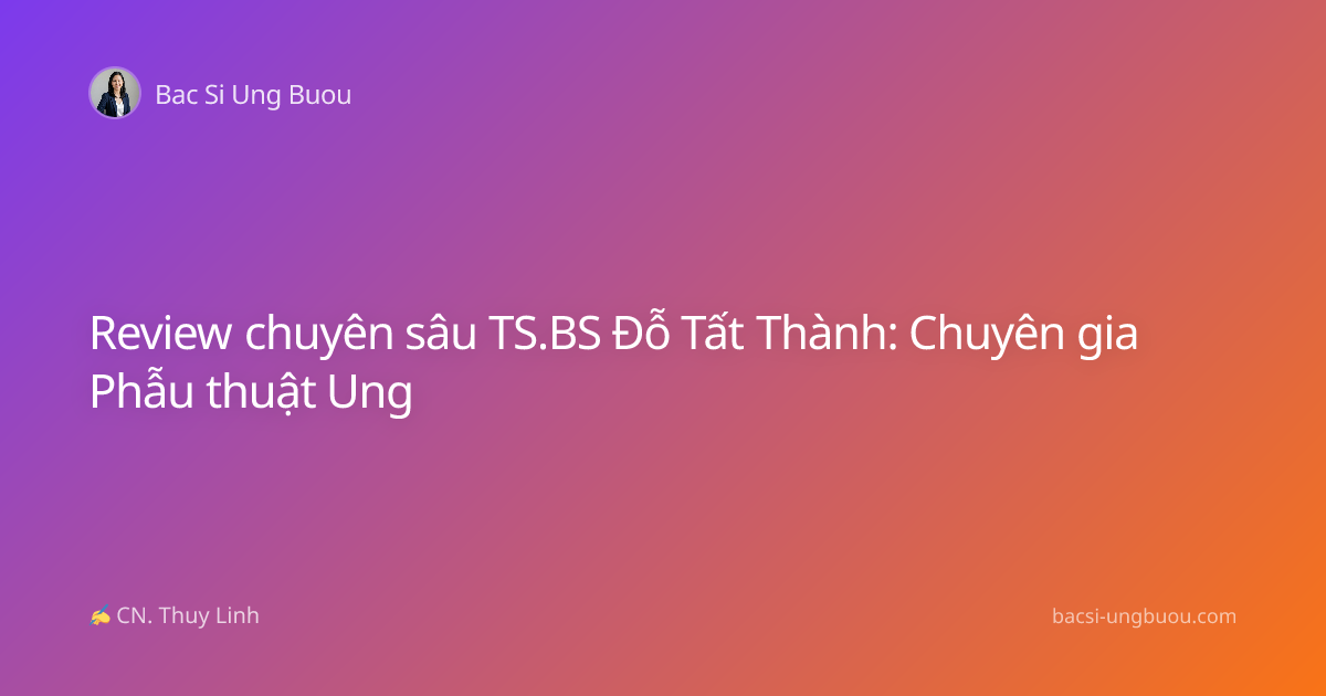 Review chuyên sâu TS.BS Đỗ Tất Thành: Chuyên gia Phẫu thuật Ung