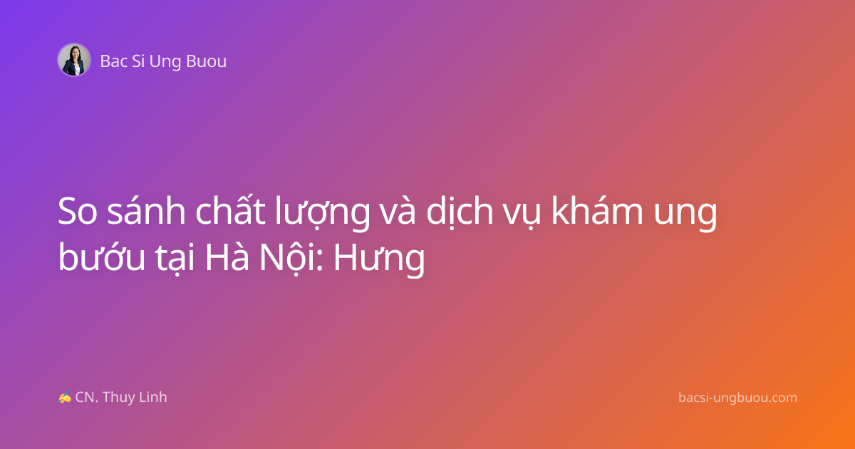 So sánh chất lượng và dịch vụ khám ung bướu tại Hà Nội: Hưng